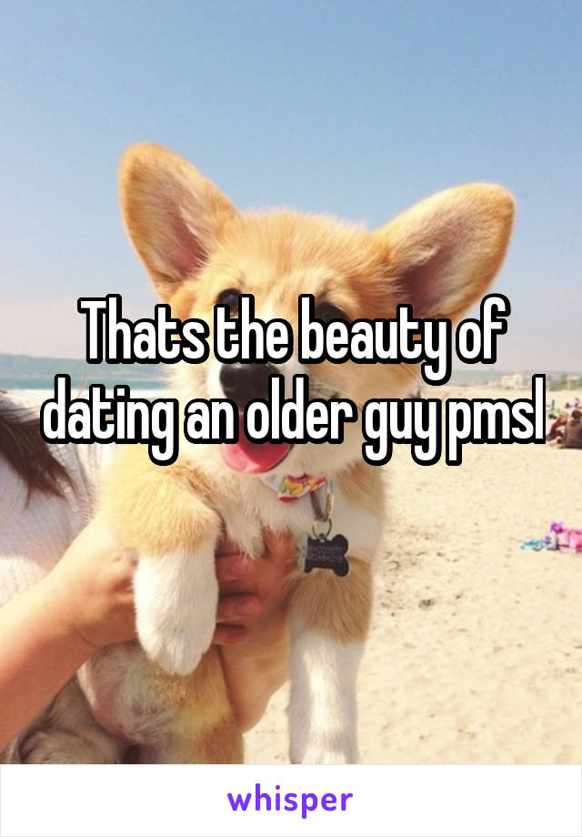 Thats the beauty of dating an older guy pmsl 