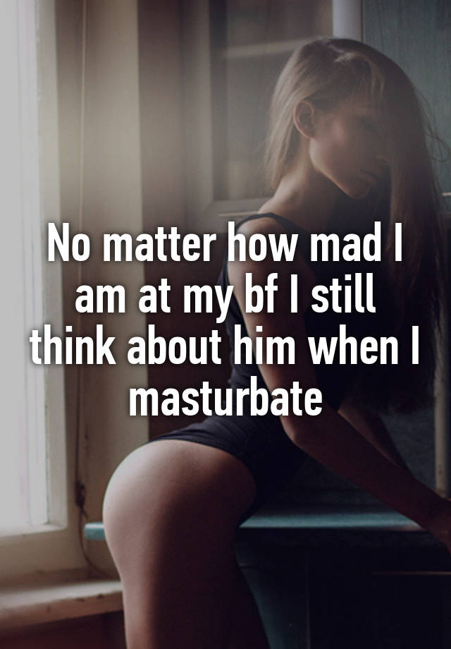 No matter how mad I am at my bf I still think about him when I masturbate