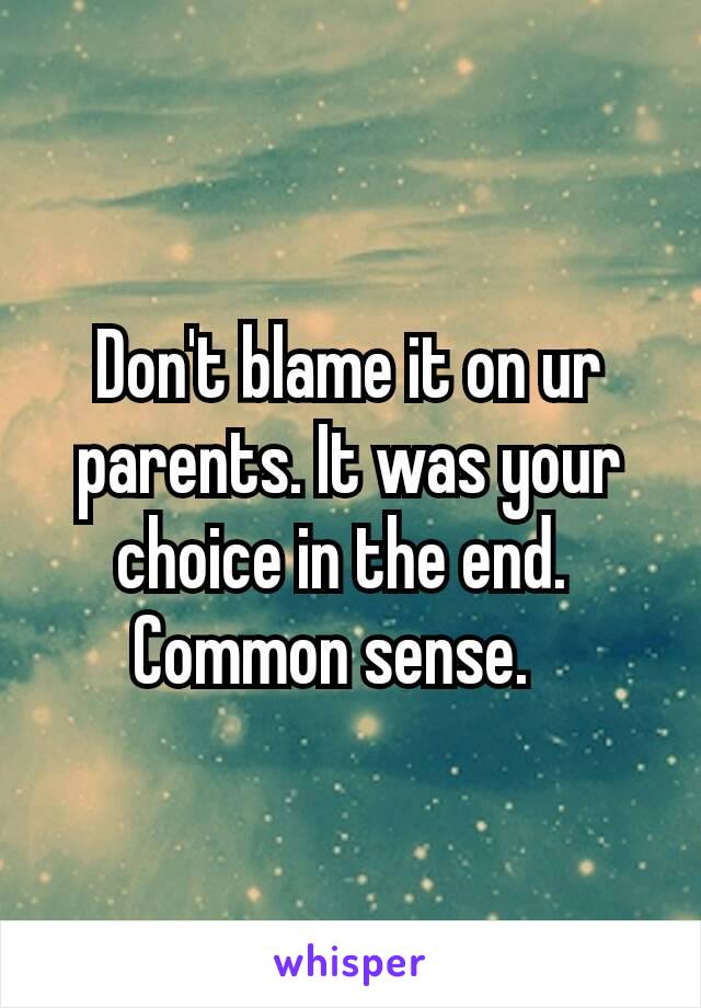Don't blame it on ur parents. It was your choice in the end. 
Common sense.🙄
