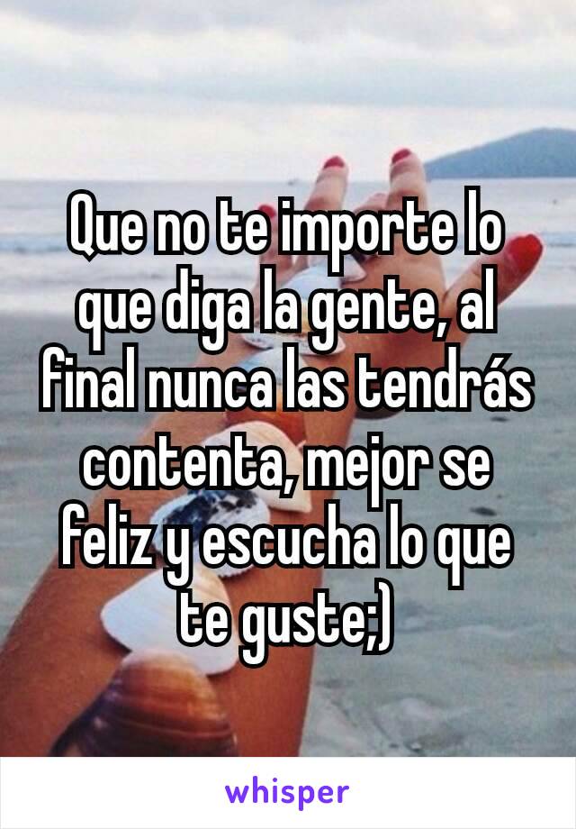 Que no te importe lo que diga la gente, al final nunca las tendrás contenta, mejor se feliz y escucha lo que te guste;)