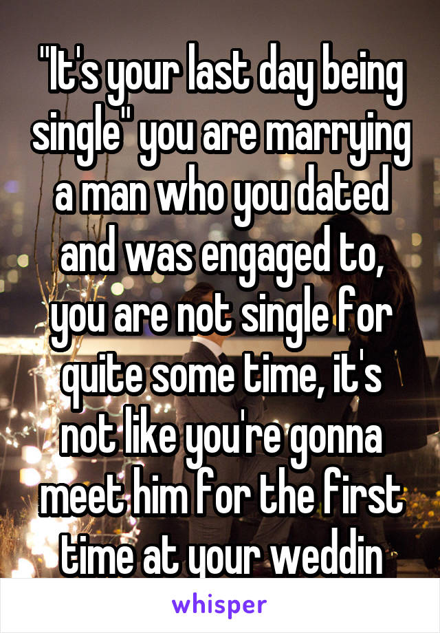 "It's your last day being single" you are marrying a man who you dated and was engaged to, you are not single for quite some time, it's not like you're gonna meet him for the first time at your weddin