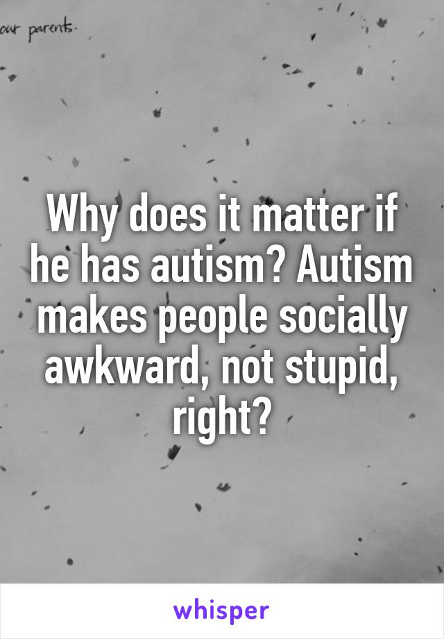 Why does it matter if he has autism? Autism makes people socially awkward, not stupid, right?