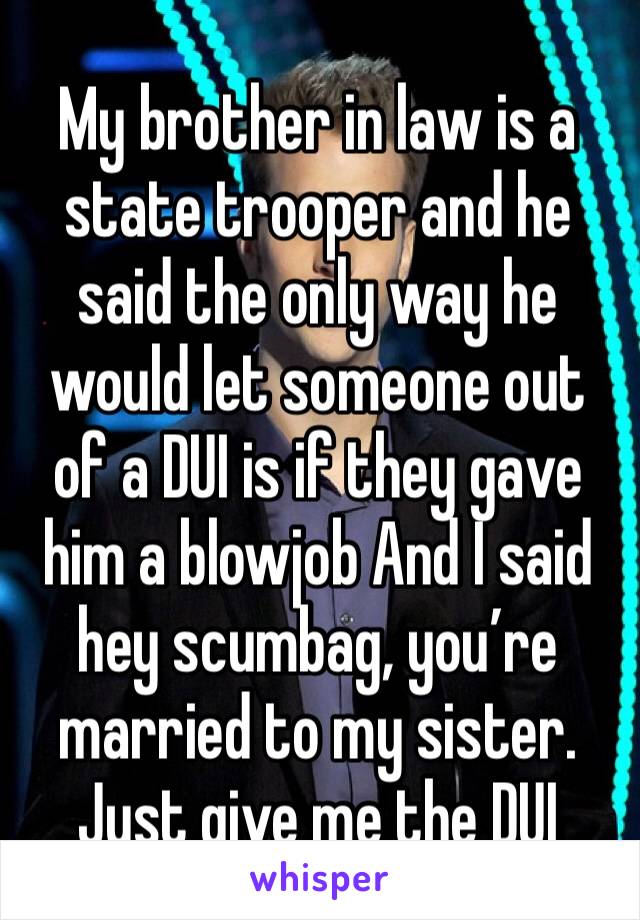 My brother in law is a state trooper and he said the only way he would let someone out of a DUI is if they gave him a blowjob And I said hey scumbag, you’re married to my sister. Just give me the DUI