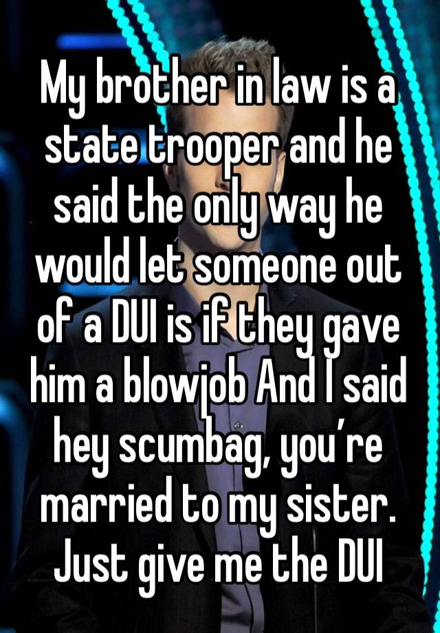 My brother in law is a state trooper and he said the only way he would let someone out of a DUI is if they gave him a blowjob And I said hey scumbag, you’re married to my sister. Just give me the DUI