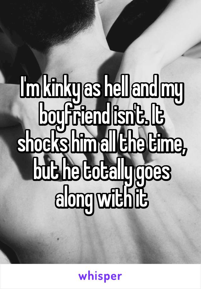 I'm kinky as hell and my boyfriend isn't. It shocks him all the time, but he totally goes along with it