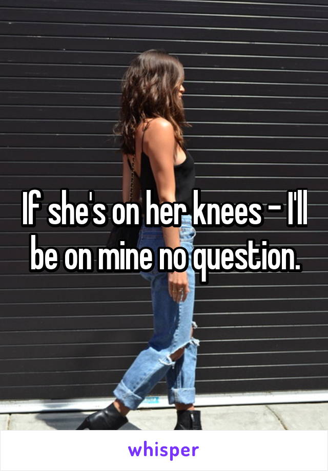 If she's on her knees - I'll be on mine no question.