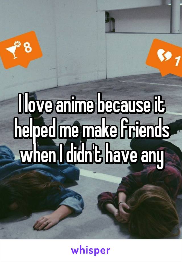 I love anime because it helped me make friends when I didn't have any