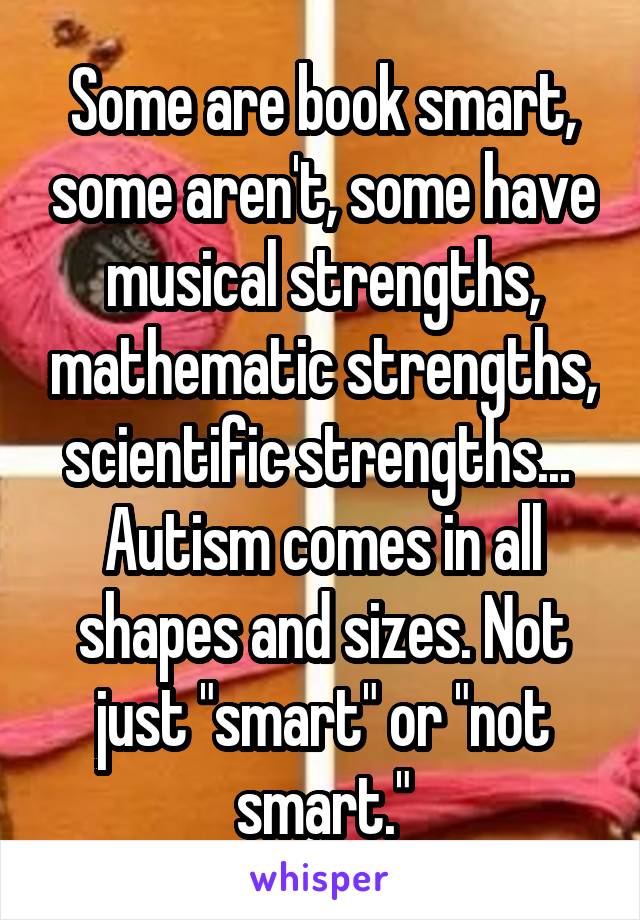 Some are book smart, some aren't, some have musical strengths, mathematic strengths, scientific strengths... 
Autism comes in all shapes and sizes. Not just "smart" or "not smart."