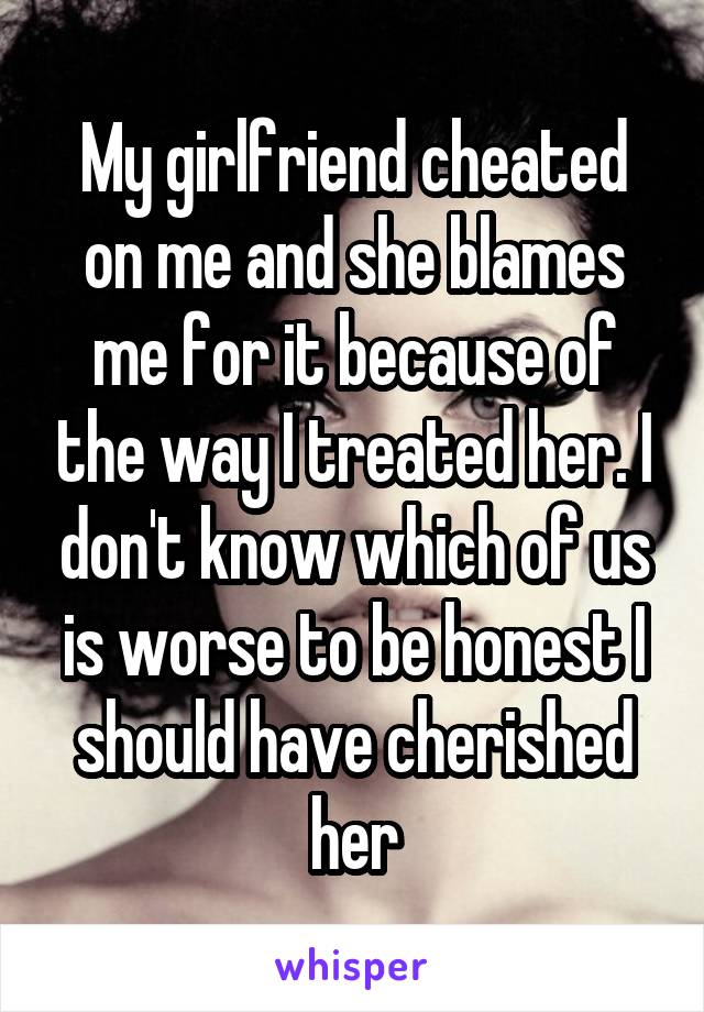 My girlfriend cheated on me and she blames me for it because of the way I treated her. I don't know which of us is worse to be honest I should have cherished her