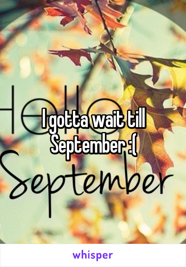 I gotta wait till September :(