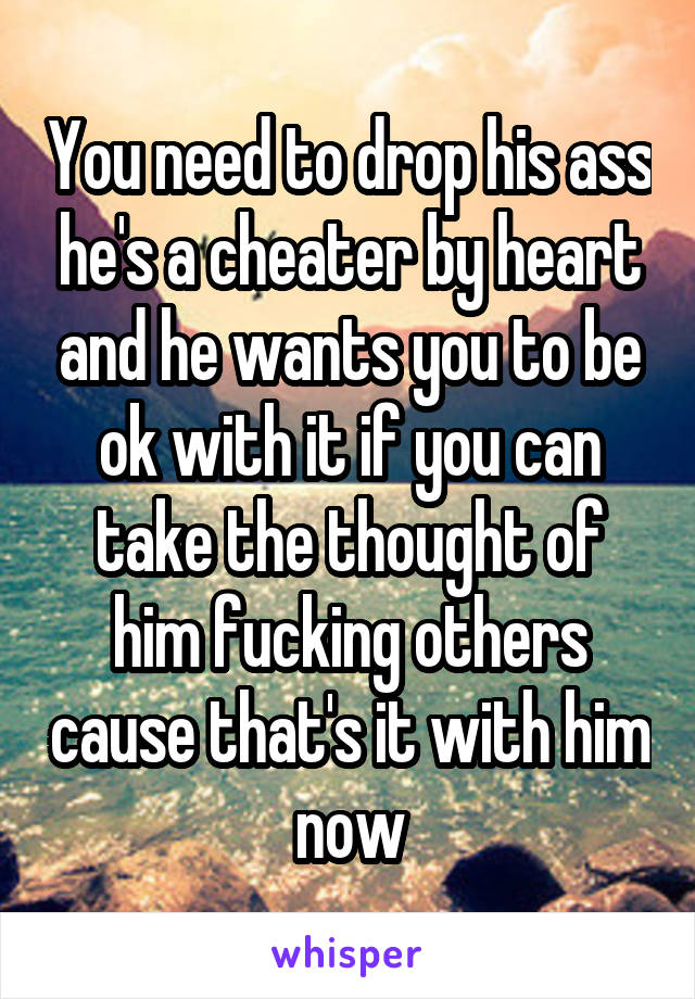 You need to drop his ass he's a cheater by heart and he wants you to be ok with it if you can take the thought of him fucking others cause that's it with him now