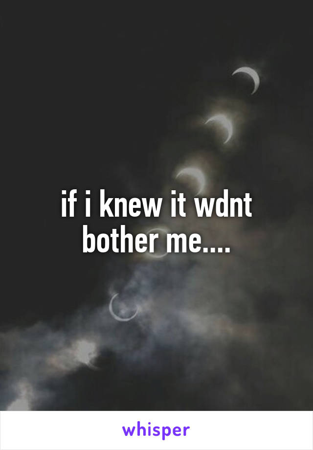 if i knew it wdnt bother me....