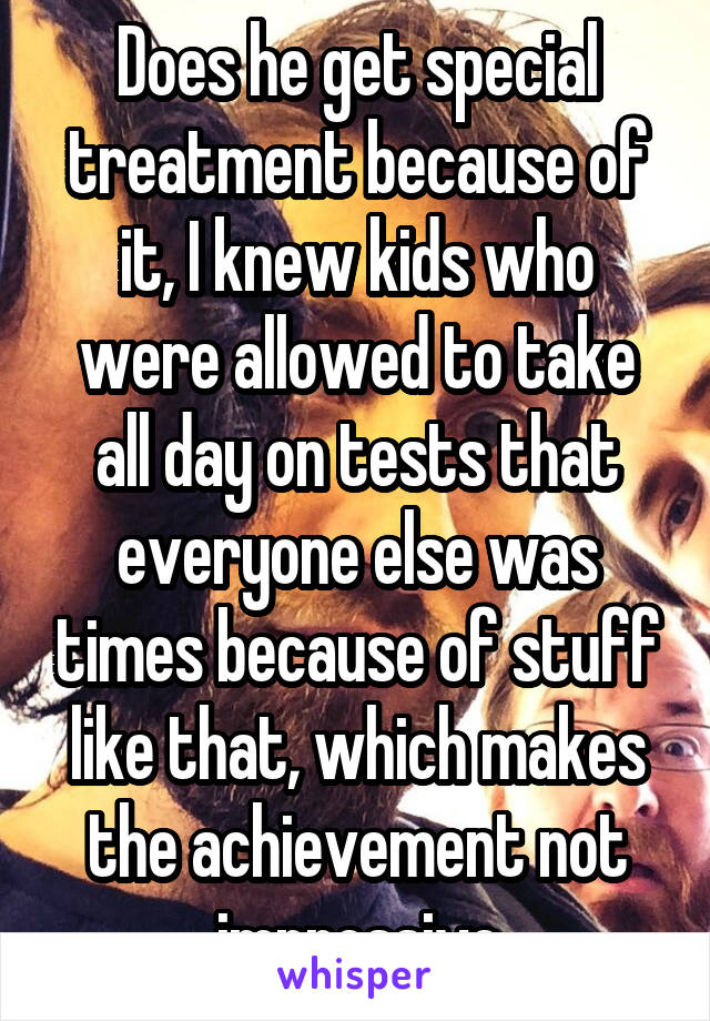 Does he get special treatment because of it, I knew kids who were allowed to take all day on tests that everyone else was times because of stuff like that, which makes the achievement not impressive