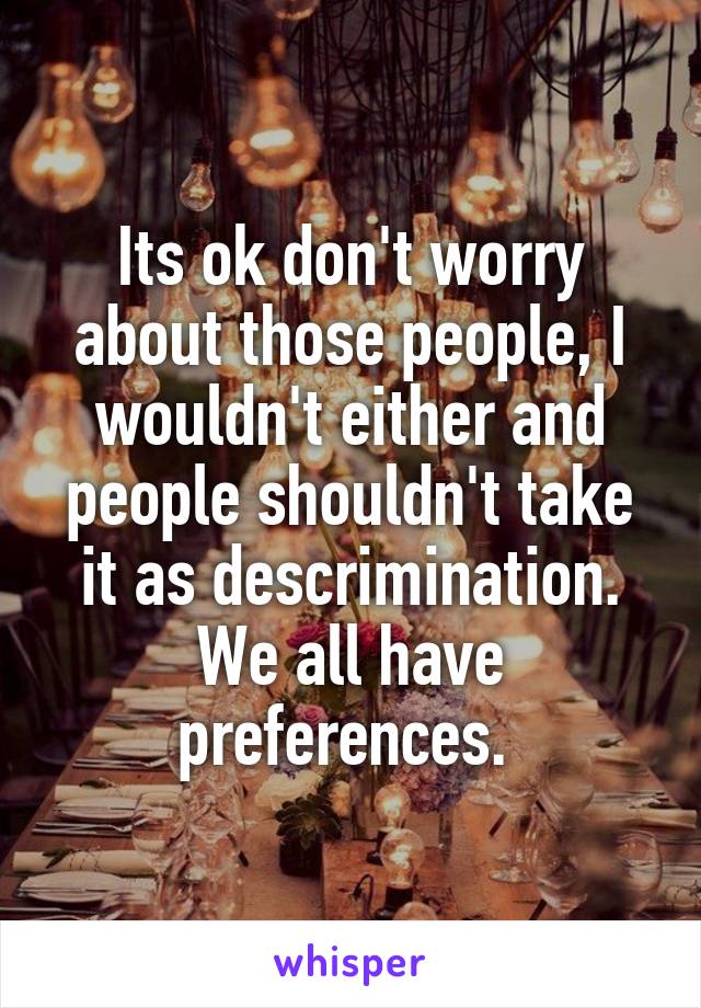 Its ok don't worry about those people, I wouldn't either and people shouldn't take it as descrimination. We all have preferences. 