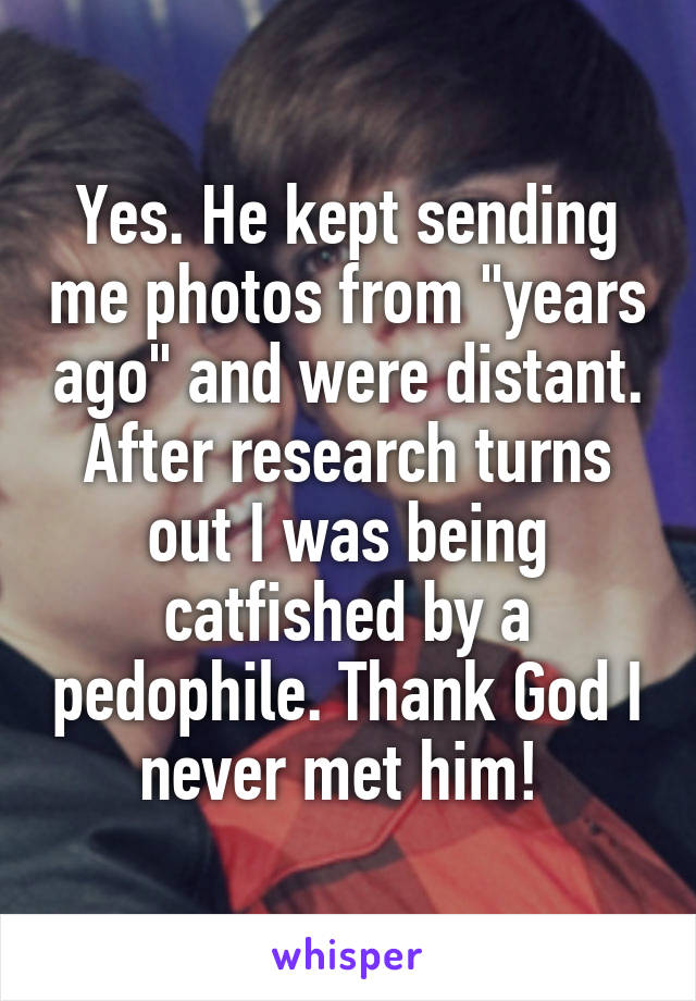 Yes. He kept sending me photos from "years ago" and were distant. After research turns out I was being catfished by a pedophile. Thank God I never met him! 