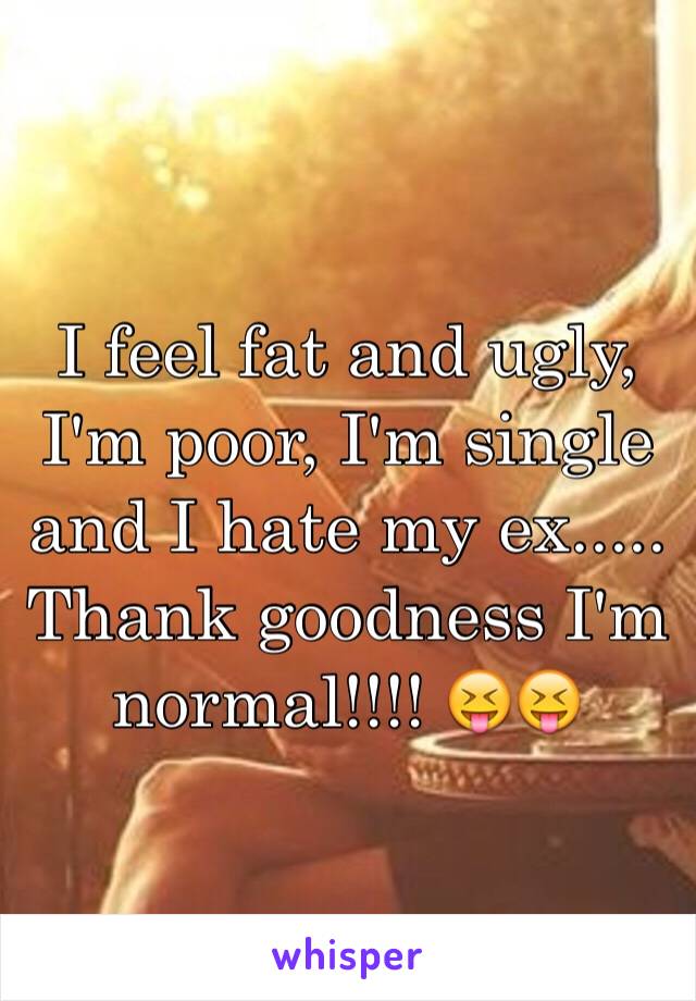 I feel fat and ugly, I'm poor, I'm single and I hate my ex..... Thank goodness I'm normal!!!! 😝😝