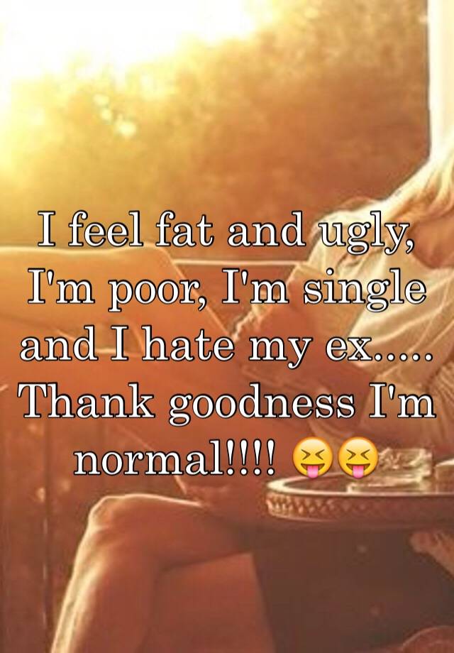 I feel fat and ugly, I'm poor, I'm single and I hate my ex..... Thank goodness I'm normal!!!! 😝😝