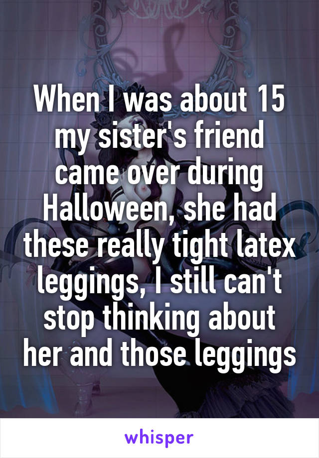 When I was about 15 my sister's friend came over during Halloween, she had these really tight latex leggings, I still can't stop thinking about her and those leggings