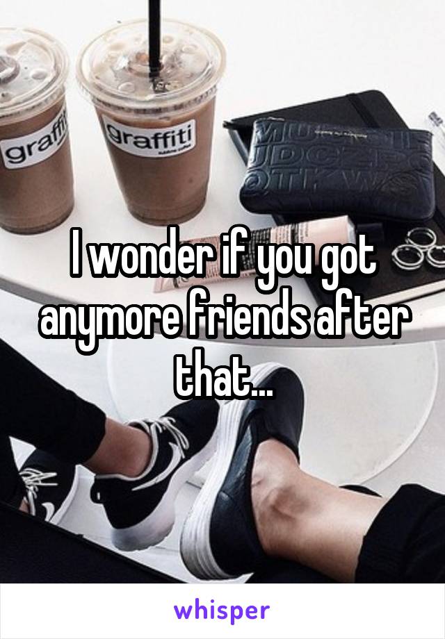 I wonder if you got anymore friends after that...