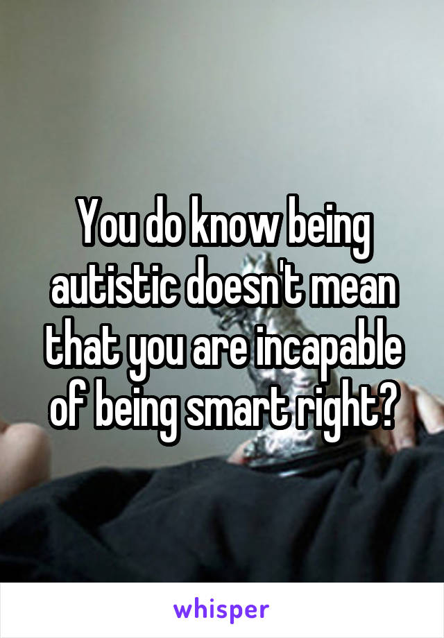 You do know being autistic doesn't mean that you are incapable of being smart right?