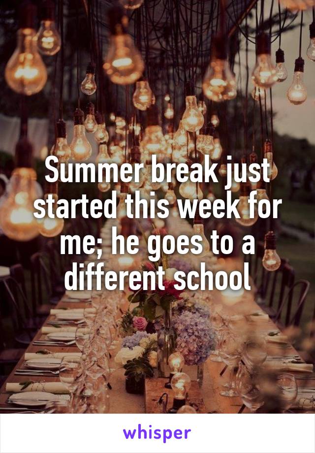 Summer break just started this week for me; he goes to a different school