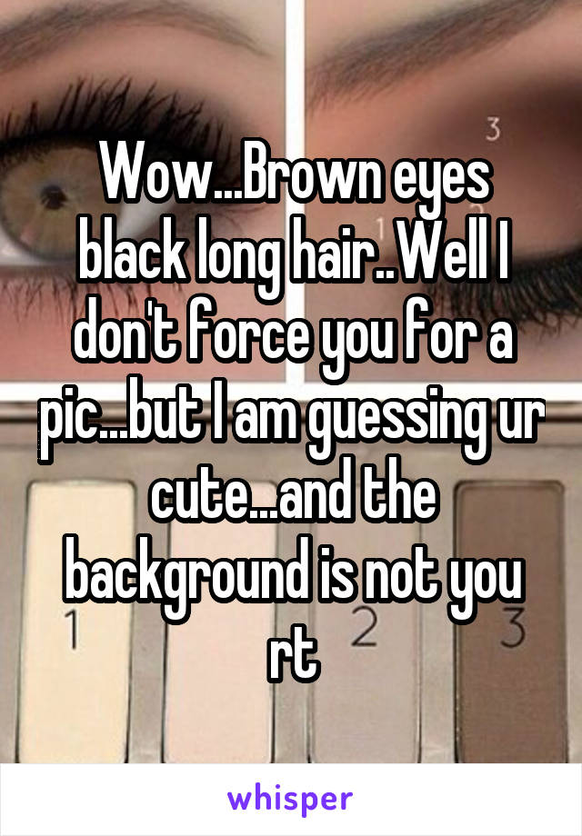 Wow...Brown eyes black long hair..Well I don't force you for a pic...but I am guessing ur cute...and the background is not you rt