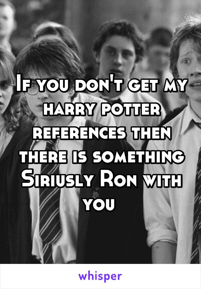 If you don't get my harry potter references then there is something Siriusly Ron with you 