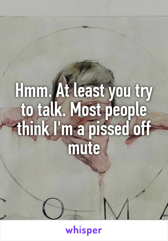 Hmm. At least you try to talk. Most people think I'm a pissed off mute