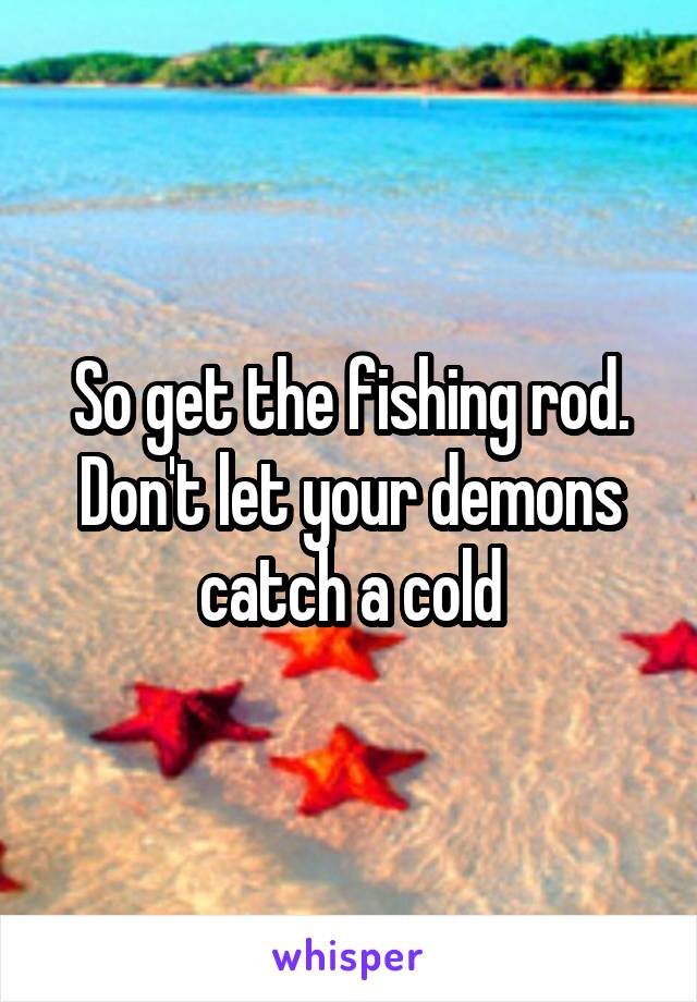 So get the fishing rod. Don't let your demons catch a cold