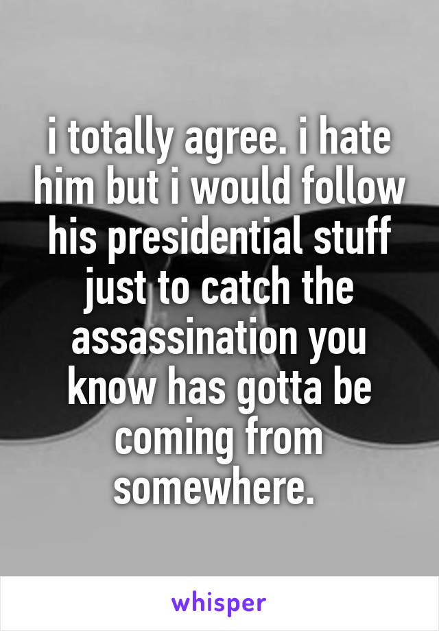 i totally agree. i hate him but i would follow his presidential stuff just to catch the assassination you know has gotta be coming from somewhere. 