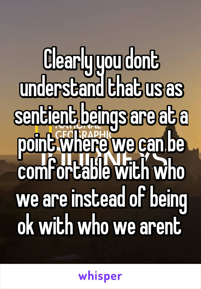 Clearly you dont understand that us as sentient beings are at a point where we can be comfortable with who we are instead of being ok with who we arent 