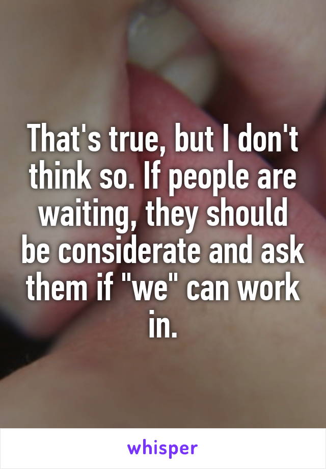 That's true, but I don't think so. If people are waiting, they should be considerate and ask them if "we" can work in.
