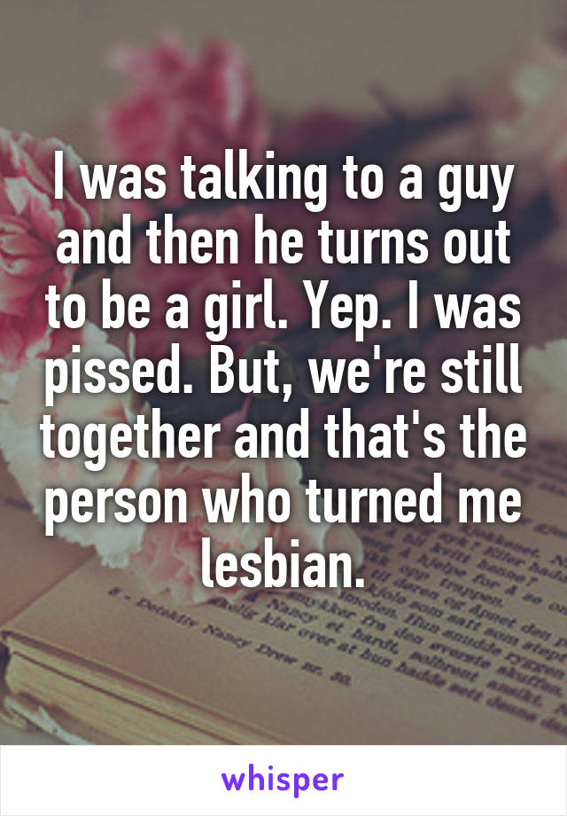 I was talking to a guy and then he turns out to be a girl. Yep. I was pissed. But, we're still together and that's the person who turned me lesbian.
