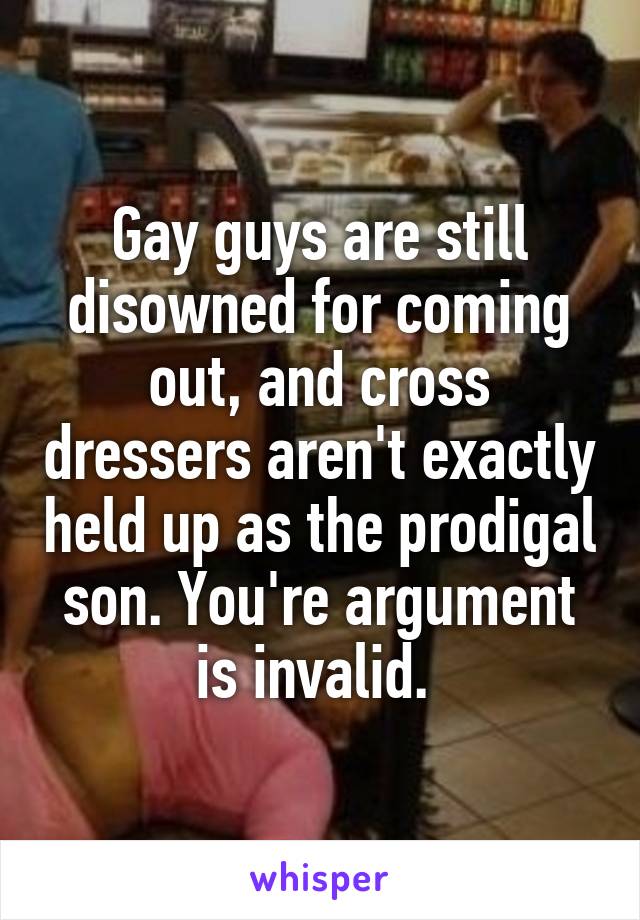 Gay guys are still disowned for coming out, and cross dressers aren't exactly held up as the prodigal son. You're argument is invalid. 
