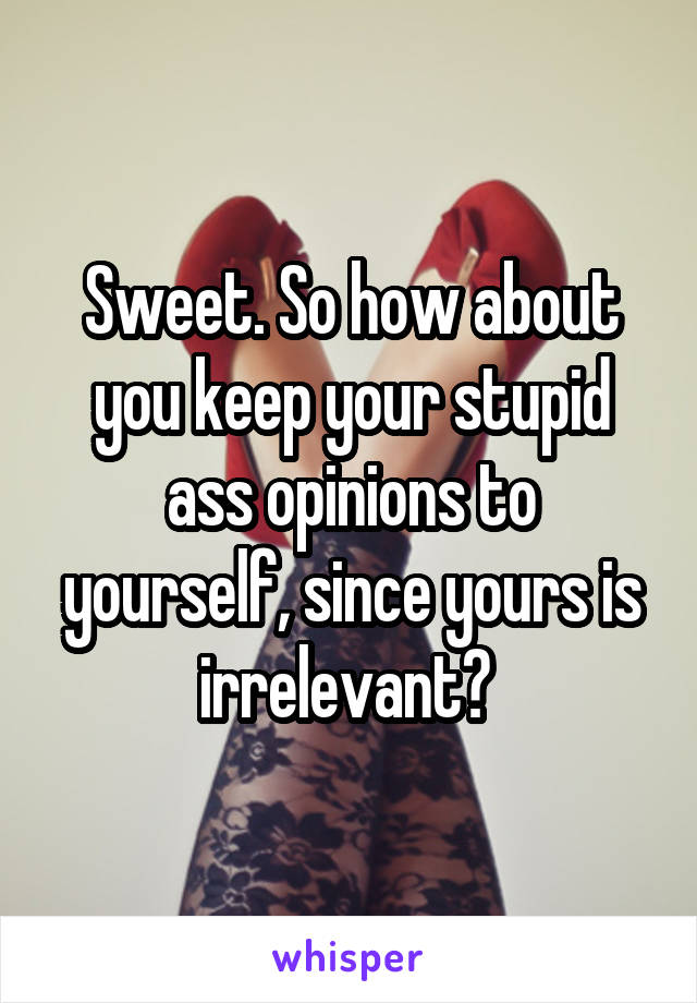 Sweet. So how about you keep your stupid ass opinions to yourself, since yours is irrelevant? 