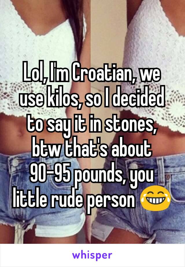 Lol, I'm Croatian, we use kilos, so I decided to say it in stones, btw that's about 90-95 pounds, you little rude person 😂
