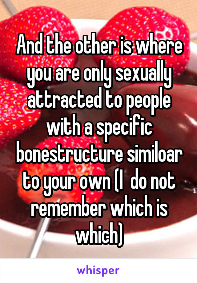 And the other is where you are only sexually attracted to people with a specific bonestructure similoar to your own (I  do not remember which is which)