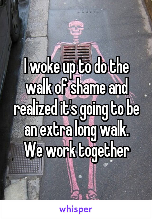 I woke up to do the walk of shame and realized it's going to be an extra long walk.
We work together