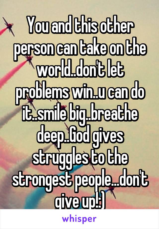 You and this other person can take on the world..don't let problems win..u can do it..smile big..breathe deep..God gives struggles to the strongest people...don't give up!:)