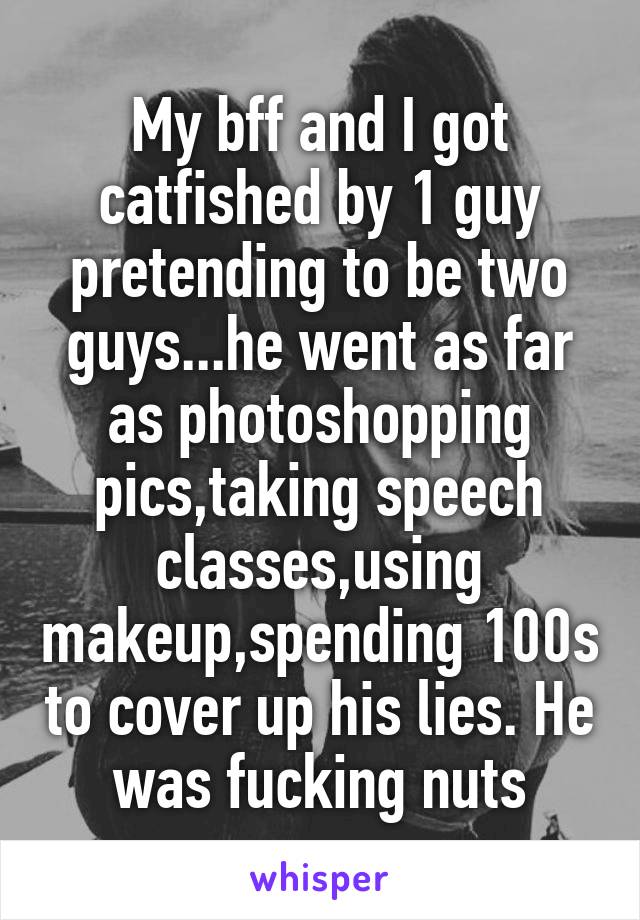 My bff and I got catfished by 1 guy pretending to be two guys...he went as far as photoshopping pics,taking speech classes,using makeup,spending 100s to cover up his lies. He was fucking nuts