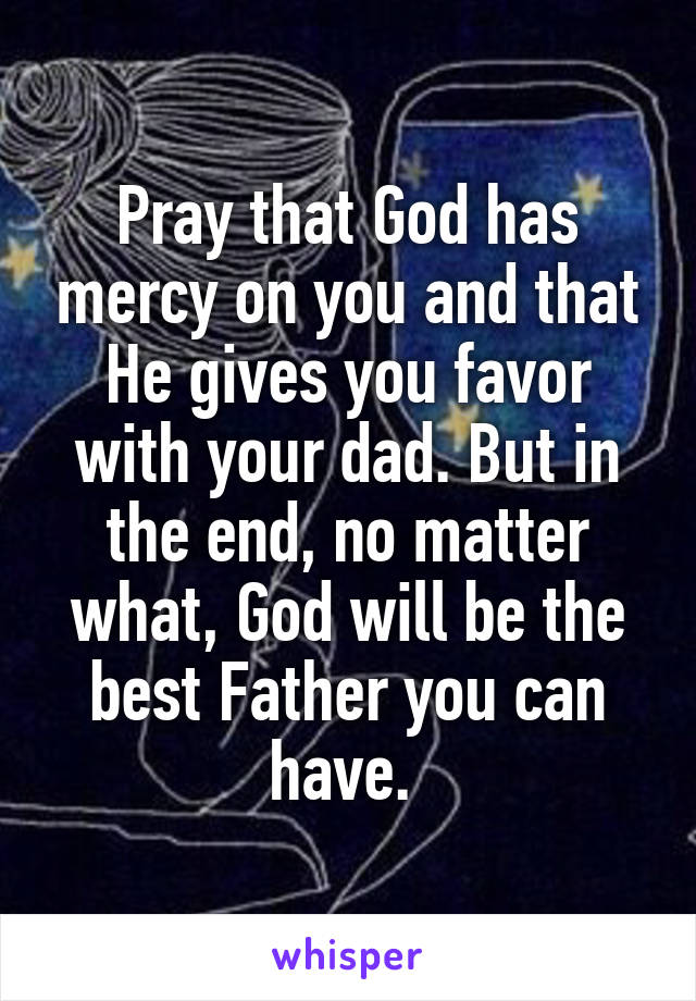 Pray that God has mercy on you and that He gives you favor with your dad. But in the end, no matter what, God will be the best Father you can have. 
