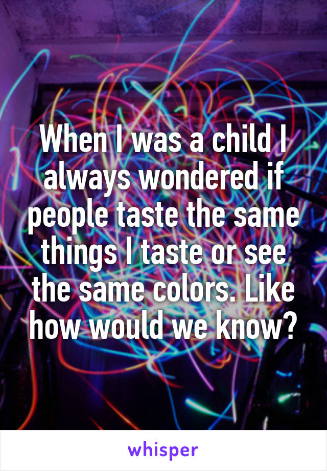 When I was a child I always wondered if people taste the same things I taste or see the same colors. Like how would we know?
