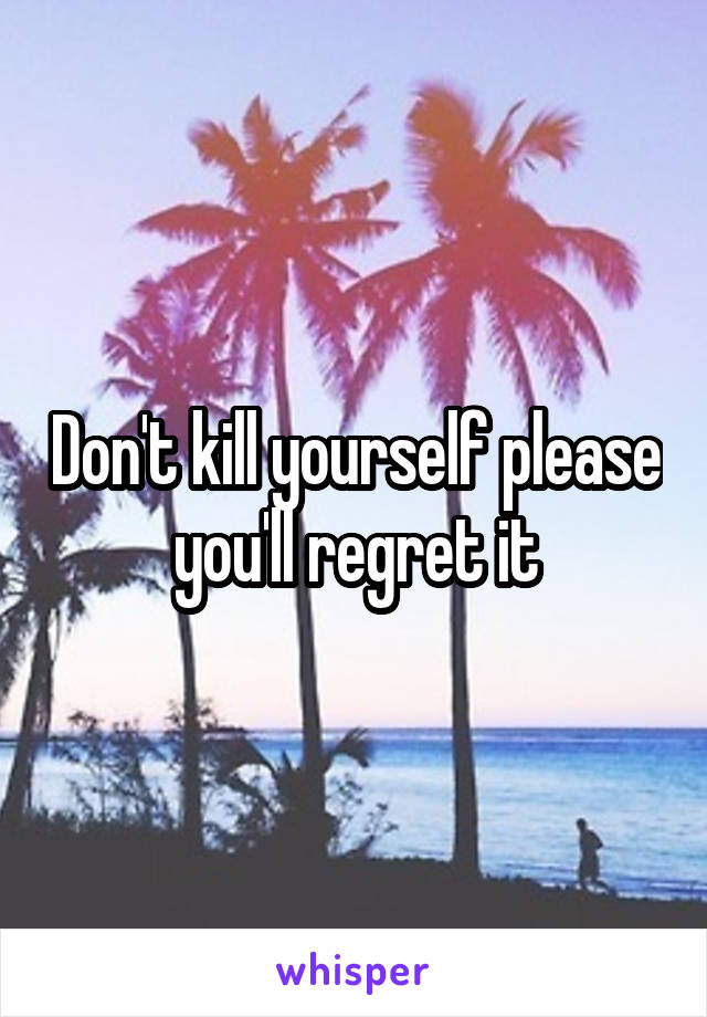 Don't kill yourself please you'll regret it
