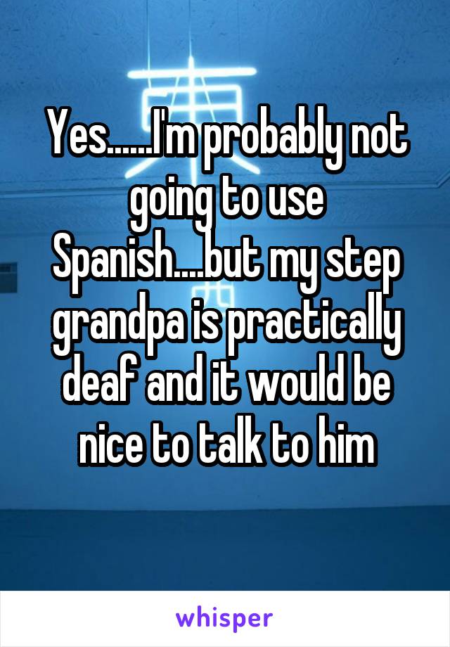 Yes......I'm probably not going to use Spanish....but my step grandpa is practically deaf and it would be nice to talk to him
