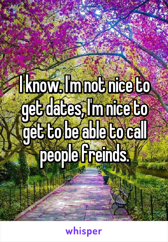 I know. I'm not nice to get dates, I'm nice to get to be able to call people freinds.