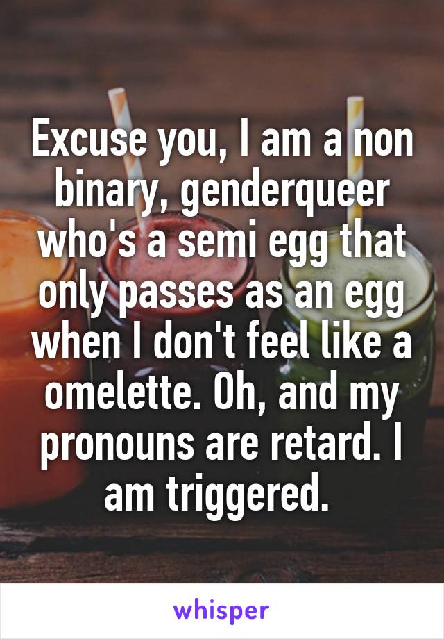 Excuse you, I am a non binary, genderqueer who's a semi egg that only passes as an egg when I don't feel like a omelette. Oh, and my pronouns are retard. I am triggered. 