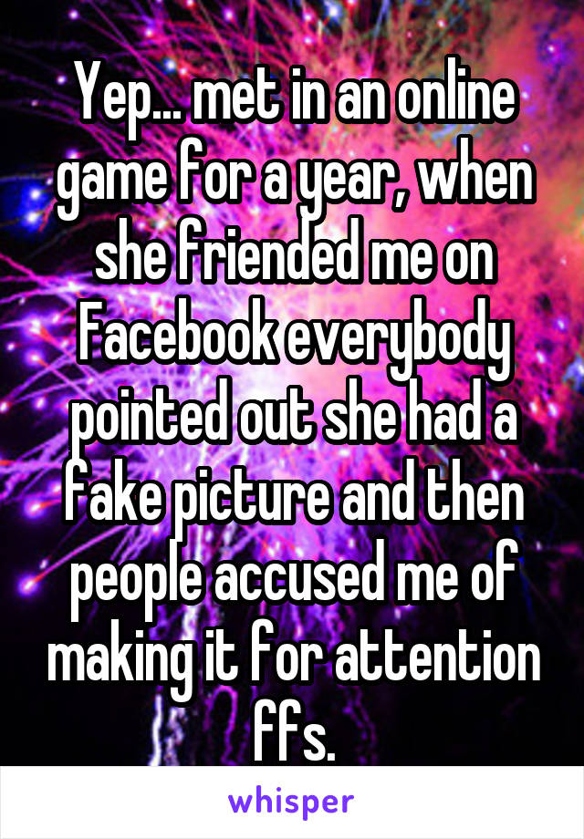 Yep... met in an online game for a year, when she friended me on Facebook everybody pointed out she had a fake picture and then people accused me of making it for attention ffs.