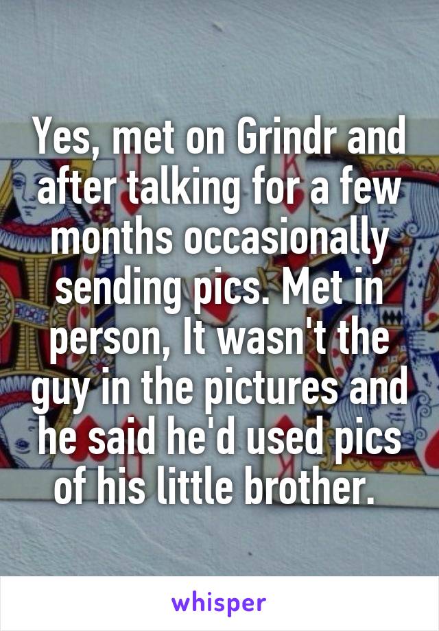 Yes, met on Grindr and after talking for a few months occasionally sending pics. Met in person, It wasn't the guy in the pictures and he said he'd used pics of his little brother. 