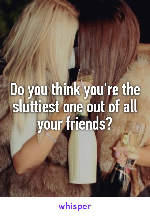 Do you think you're the sluttiest one out of all your friends?