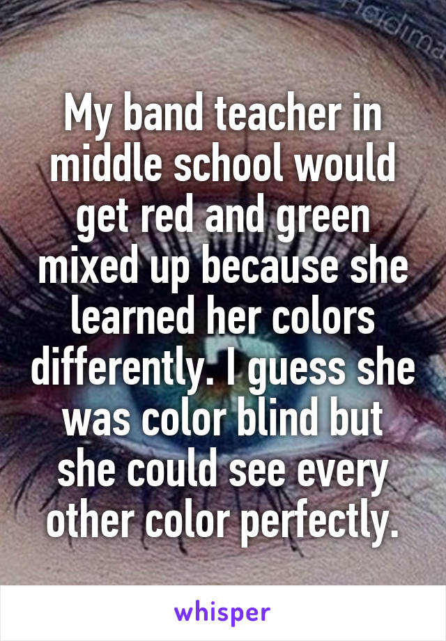 My band teacher in middle school would get red and green mixed up because she learned her colors differently. I guess she was color blind but she could see every other color perfectly.